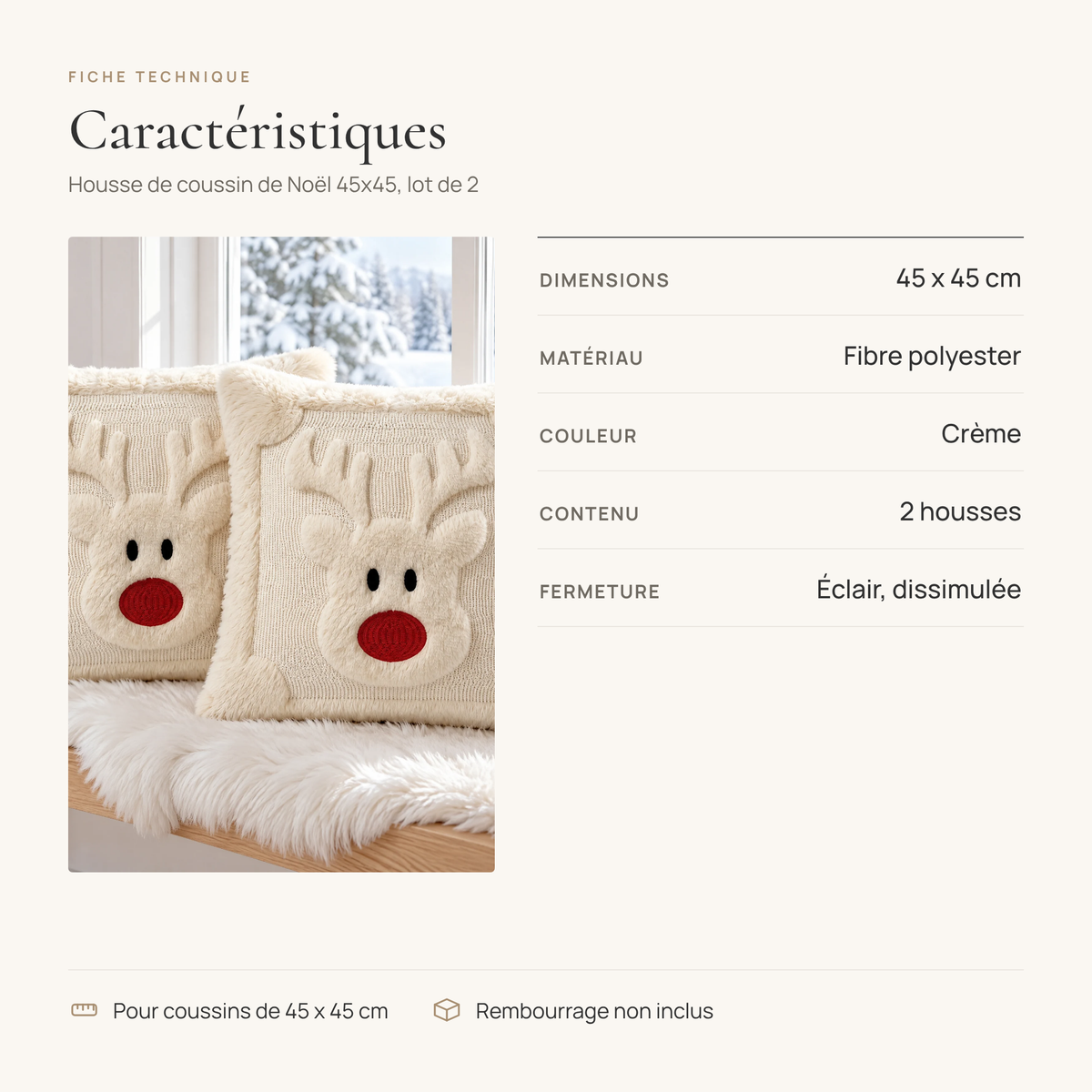 Fiche technique de la housse de coussin de Noël 45x45 renne : 45 x 45 cm, fibre polyester, crème, 2 housses, fermeture éclair